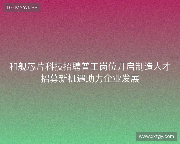 和舰芯片科技招聘普工岗位开启制造人才招募新机遇助力企业发展